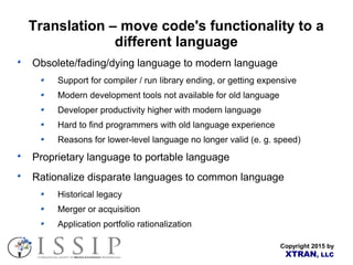Copyright 2015 by
XTRAN, LLC
Translation – move code's functionality to a
different language
Obsolete/fading/dying language to modern language
Support for compiler / run library ending, or getting expensive
Modern development tools not available for old language
Developer productivity higher with modern language
Hard to find programmers with old language experience
Reasons for lower-level language no longer valid (e. g. speed)
Proprietary language to portable language
Rationalize disparate languages to common language
Historical legacy
Merger or acquisition
Application portfolio rationalization
 