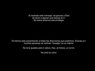 Si recibiste este mensaje, da gracias a Dios de tener a alguien que piensa en ti.  No todos tenemos ese privilegio. Enviemos esta presentación a todas las direcciones que podamos. Gracias a ti muchas personas se sentirán “tocadas” en su interior No te la quedes para ti solo/a. Haz, al menos, un envío No será en vano 