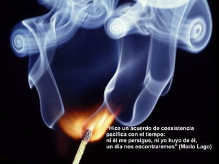 “ Hice un acuerdo de coexistencia  pacífica con el tiempo:  ni él me persigue, ni yo huyo de él,  un día nos encontraremos" (Mario Lago) 