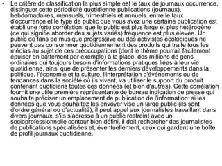 • Le critère de classification la plus simple est le taux de journaux occurrence,
distinguer cette périodicité quotidienne publications (journaux),
hebdomadaires, mensuels, trimestriels et annuels. entre le taux
d'occurrence et le type de public que vous avez une certaine publication est
établi une forte corrélation: que le public est plus large et plus hétérogène
(ce qui signifie aborder des sujets variés) fréquence est plus élevée. Un
public de fans de musique progressive ou des activistes écologiques ne
peuvent pas consommer quotidiennement des produits qui traite tous les
médias au sujet de ces préoccupations (dont le thème pourrait facilement
épuiser en battement par exemple) à la place, des millions de gens
ordinaires qui toujours besoin d'informations pratiques liées à leur vie
quotidienne, ainsi que de présenter les derniers développements dans la
politique, l'économie et la culture, l'interprétation d'événements ou de
tendances dans la société où ils vivent, va utiliser le support du produit
contenant quotidiens toutes ces données (et bien d'autres). Cette corrélation
fournit une utile première représentante de bureau indication de presse qui
souhaite préciser un emplacement de publication de l'information: si les
données que vous souhaitez les envoyer vise un large public (ils sont
d'ordre général ou d'actualité), il peut appel aux journalistes travaillant dans
divers journaux, s'ils s'adresse à un public restreint avec un
socioprofessionnelle contour bien défini, il doit rechercher des journalistes
de publications spécialisées et, éventuellement, ceux qui gardent une boîte
de profil journaux quotidienne.
 