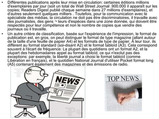 • Différentes publications après leur mise en circulation: certaines éditions millions
d'exemplaires par jour (soit un total de Wall Street Journal .900.000 il apparaît sur les
copies; Readers Digest publié chaque semaine dans 27 millions d'exemplaires), et
d'autres seulement quelques milliers . Toutefois, pour la communication avec le
spécialiste des médias, la circulation ne doit pas être discriminatoires, il travaille avec
des journalistes, des gens ¬ teurs d'espèces dans une zone donnée, qui doivent être
respectés pour leur compétence et non le nombre de copies que vendre des
journaux où il travaille.
• Un autre critère de classification, basée sur l'expérience de l'impression, le format de
publication est, en gros, on peut distinguer le format de type magazine (allant autour
de la taille d'une feuille de papier A4) et les formats de type de papier. À leur tour, ils
diffèrent au format standard (soi-disant A2) et le format tabloïd (A3). Cela correspond
souvent à l'écart de fréquence: La plupart des quotidiens ont un format A2, et la
plupart des hebdomadaires appel au format tabloïd, ce qui n'exclut pas des
exceptions: par exemple, la liberté journal a choisi le format tabloïd (comme
Libération en français), et le quotidien National Journal d'utiliser Pocket format long
(A5) contenant également des magazines et des émissions de radio.
 