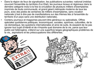 • Dans la région de feux de signalisation, les publications suivantes: national (médias
couvrant l'ensemble du territoire d'un Etat), les journaux locaux et régionaux dans la
dernière catégorie inclut à la fois la circulation de plusieurs milliers d'exemplaires
imprimés de toute communauté, et grand géant métropole moderne de tous les
jours, avec des pistes de centaines de milliers d'exemplaires, sans vocation
nationale (c'est à dire pas de manifestations sur des thèmes liés à l'ensemble du
territoire d'un pays sans une distribution nationale).
• Contenu journaux et magazines peuvent être généraux ou spécialisés. Offres
spéciales quotidienne politiques, économiques, sociales, sportives, culturelles, de la
vie domestique, les questions internationales et ainsi de suite, ils essaient de ne pas
ignorer tout sujet d'intérêt et de n'importe quel domaine de la vie, parce que leur
public est hétérogène, s'étend sur une superficie larges géographiques problèmes de
la vie,, aspirations et les préoccupations très différentes.
 