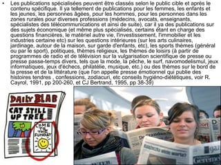 • Les publications spécialisées peuvent être classés selon le public cible et après le
contenu spécifique. Il ya tellement de publications pour les femmes, les enfants et
les jeunes, les personnes âgées, pour les hommes, pour les personnes dans les
zones rurales pour diverses professions (médecins, avocats, enseignants,
spécialistes des télécommunications et ainsi de suite), car il ya des publications sur
des sujets économique (et même plus spécialisés, certains étant en charge des
questions financières, le matériel autre vie, l'investissement, l'immobilier et les
industries certaine etc) sur les questions intérieures (sur les arts culinaires,
jardinage, autour de la maison, sur garde d'enfants, etc), les sports thèmes (général
ou par le sport), politiques, thèmes religieux, les thèmes de loisirs (à partir de
programmes de radio et de télévision sur la vulgarisation scientifique de presse ou
presse passe-temps divers, tels que la mode, la pêche, le surf, navomodelismul, jeux
informatiques, jeux d'échecs, philatélie, musique, etc.) ou des thèmes sur le bord de
la presse et de la littérature (que l'on appelle presse émotionnel qui publie des
histoires tendres , confessions, zodiacuri, etc conseils hygiéno-diététiques, voir R.
Cayrol, 1991, pp 200-260, et CJ Bertrand, 1995, pp 38-39)
 