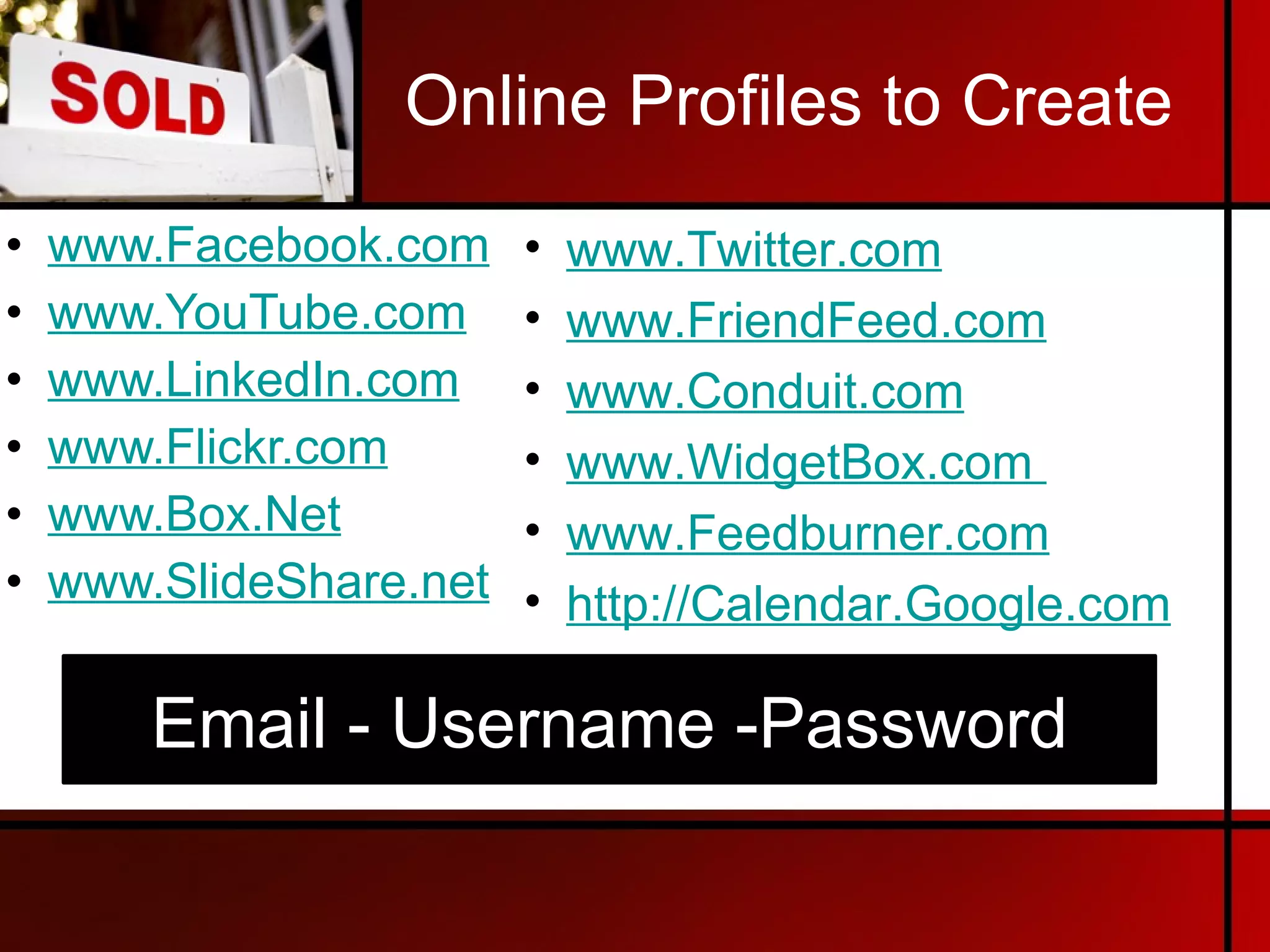 Online Profiles to Create www.Facebook.com   www.YouTube.com   www.LinkedIn.com   www.Flickr.com   www.Box.Net   www.SlideShare.net   www.Twitter.com   www.FriendFeed. com www.Conduit.co m   www.WidgetBox.co m   www.Feedburn er.com http://Cal endar.Google.com Email - Username -Password 