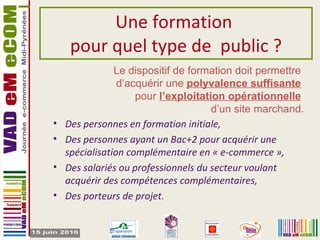 Une formation  pour quel type de  public ? Des personnes en formation initiale, Des personnes ayant un Bac+2 pour acquérir une spécialisation complémentaire en « e-commerce », Des salariés ou professionnels du secteur voulant acquérir des compétences complémentaires, Des porteurs de projet. Le dispositif de formation doit permettre  d’acquérir une  polyvalence suffisante   pour  l’exploitation opérationnelle   d’un site marchand. 
