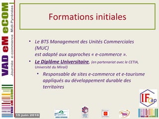 Formations initiales Le BTS Management des Unités Commerciales (MUC)  est adapté aux approches « e-commerce ». Le Diplôme Universitaire ,  (en partenariat avec le CETIA, Université du Mirail) Responsable de sites e-commerce et e-tourisme appliqués au développement durable des territoires 