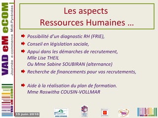 Les aspects  Ressources Humaines … Possibilité d’un diagnostic RH (FRIE), Conseil en législation sociale,  Appui dans les démarches de recrutement, Mlle Lise THEIL Ou Mme Sabine SOUBIRAN (alternance) Recherche de financements pour vos recrutements, Aide à la réalisation du plan de formation. Mme Roswitha COUSIN-VOLLMAR 