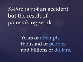 K-Pop is not an accident
but the result of
painstaking work

     Years of attempts,
     thousand of peoples,
     and billions of dollars.
 