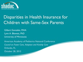 Disparities in Health Insurance for
Children with Same-Sex Parents
Gilbert Gonzales, MHA
Lynn A. Blewett, PhD
University of Minnesota
American Academy of Pediatrics National Conference
Council on Foster Care, Adoption and Kinship Care
Orlando, FL
October 28, 2013

Funded by a grant from the Robert Wood Johnson Foundation

 