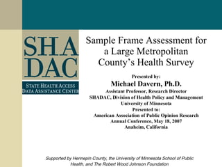 Sample Frame Assessment for a Large Metropolitan County’s Health Survey Presented by: Michael Davern, Ph.D. Assistant Professor, Research Director SHADAC, Division of Health Policy and Management University of Minnesota Presented to: American Association of Public Opinion Research Annual Conference, May 18, 2007 Anaheim, California Supported by Hennepin County, the University of Minnesota School of Public Health, and The Robert Wood Johnson Foundation 