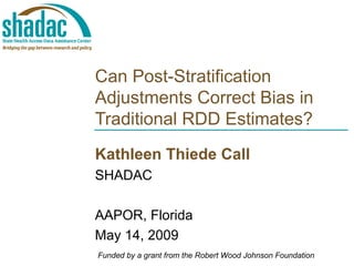 Can Post-Stratification Adjustments Correct Bias in Traditional RDD Estimates? Kathleen Thiede Call SHADAC AAPOR, Florida May 14, 2009 Funded by a grant from the Robert Wood Johnson Foundation 