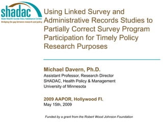   Using Linked Survey and Administrative Records Studies to Partially Correct Survey Program Participation for Timely Policy Research Purposes Michael Davern, Ph.D. Assistant Professor, Research Director SHADAC, Health Policy & Management University of Minnesota 2009 AAPOR, Hollywood Fl. May 15th, 2009 Funded by a grant from the Robert Wood Johnson Foundation 