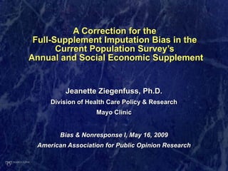 A Correction for the  Full-Supplement Imputation Bias in the  Current Population Survey’s  Annual and Social Economic Supplement Jeanette Ziegenfuss, Ph.D. Division of Health Care Policy & Research Mayo Clinic Bias & Nonresponse I, May 16, 2009 American Association for Public Opinion Research 