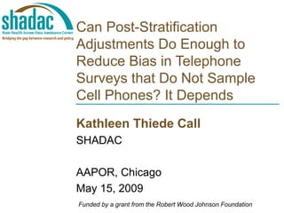 Can Post-Stratification Adjustments Do Enough to Reduce Bias in Telephone Surveys that Do Not Sample Cell Phones? It Depends Kathleen Thiede Call SHADAC AAPOR, Chicago May 15, 2009 Funded by a grant from the Robert Wood Johnson Foundation 