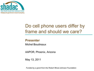Do cell phone users differ by frame and should we care? Presenter Michel Boudreaux  AAPOR, Phoenix, Arizona May 13, 2011 Funded by a grant from the Robert Wood Johnson Foundation 