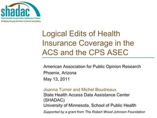 Logical Edits of Health Insurance Coverage in the ACS and the CPS ASEC American Association for Public Opinion Research Phoenix, Arizona May 13, 2011 Joanna Turner and Michel Boudreaux State Health Access Data Assistance Center  (SHADAC) University of Minnesota, School of Public Health Supported by a grant from The Robert Wood Johnson Foundation 