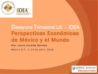 Perspectivas Económicas
de México y el Mundo
Desayuno Trimestral LXI - IDEA
M é x i c o D . F. , a 1 3 d e a b r i l , 2 016 .
D r a . L a u r a I t u r b i d e G a l i n d o
@IDEA_Anahuac
#desayunoidea
 