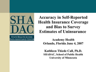 Accuracy in Self-Reported Health Insurance Coverage and Bias to Survey Estimates of Uninsurance   Academy Health Orlando, Florida June 4, 2007 Kathleen Thiede Call, Ph.D. SHADAC, School of Public Health University of Minnesota 