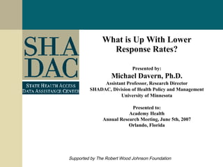What is Up With Lower Response Rates? Presented by: Michael Davern, Ph.D. Assistant Professor, Research Director SHADAC, Division of Health Policy and Management University of Minnesota Presented to: Academy Health Annual Research Meeting, June 5th, 2007 Orlando, Florida Supported by The Robert Wood Johnson Foundation 