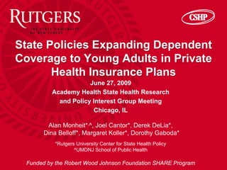 State Policies Expanding Dependent
Coverage to Young Adults in Private
       Health Insurance Plans
                     June 27, 2009
         Academy Health State Health Research
           and Policy Interest Group Meeting
                      Chicago, IL

       Alan Monheit*,^, Joel Cantor*, Derek DeLia*,
      Dina Belloff*, Margaret Koller*, Dorothy Gaboda*
          *Rutgers University Center for State Health Policy
                  ^UMDNJ School of Public Health

 Funded by the Robert Wood Johnson Foundation SHARE Program
 