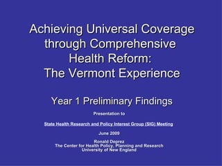 Achieving Universal Coverage
  through Comprehensive
       Health Reform:
  The Vermont Experience

     Year 1 Preliminary Findings
                         Presentation to

  State Health Research and Policy Interest Group (SIG) Meeting

                           June 2009
                         Ronald Deprez
       The Center for Health Policy, Planning and Research
                    University of New England
 