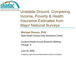 Unstable Ground: Comparing
Income, Poverty & Health
Insurance Estimates from
Major National Surveys
Michael Davern, PhD
State Health Access Data Assistance Center

AcademyHealth Annual Research Meeting
Chicago, IL

June 29, 2009
Funded by a grant from the Robert Wood Johnson Foundation
 