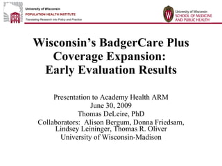 Wisconsin’s BadgerCare Plus Coverage Expansion:  Early Evaluation Results Presentation to Academy Health ARM June 30, 2009 Thomas DeLeire, PhD Collaborators:  Alison Bergum, Donna Friedsam, Lindsey Leininger, Thomas R.Oliver University of Wisconsin-Madison 