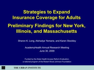 Strategies to Expand
  Insurance Coverage for Adults
Preliminary Findings for New York,
    Illinois, and Massachusetts
     Sharon K. Long, Alshadye Yemane, and Karen Stockley

           AcademyHealth Annual Research Meeting
                      June 30, 2009


           Funded by the State Health Access Reform Evaluation,
         a national program of the Robert Wood Johnson Foundation


  THE URBAN INSTITUTE
 