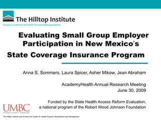 Evaluating Small Group Employer
                   Participation in New Mexico’s
    State Coverage Insurance Program

                       Anna S. Sommers, Laura Spicer, Asher Mikow, Jean Abraham

                                                                      AcademyHealth Annual Research Meeting
                                                                                              June 30, 2009

                                                Funded by the State Health Access Reform Evaluation,
                                           a national program of the Robert Wood Johnson Foundation

The Hilltop Institute was formerly the Center for Health Program Development and Management.
 