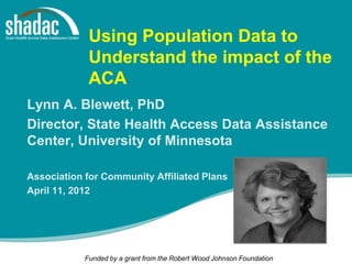 Using Population Data to
             Understand the impact of the
             ACA
Lynn A. Blewett, PhD
Director, State Health Access Data Assistance
Center, University of Minnesota

Association for Community Affiliated Plans
April 11, 2012




            Funded by a grant from the Robert Wood Johnson Foundation
 