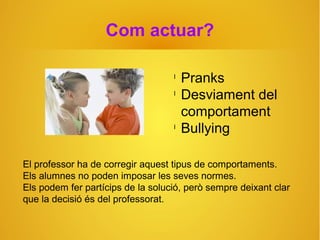 Com actuar?
El professor ha de corregir aquest tipus de comportaments.
Els alumnes no poden imposar les seves normes.
Els podem fer partícips de la solució, però sempre deixant clar
que la decisió és del professorat.
l
Pranks
l
Desviament del
comportament
l
Bullying
 