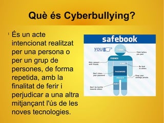 Què és Cyberbullying?
l
És un acte
intencionat realitzat
per una persona o
per un grup de
persones, de forma
repetida, amb la
finalitat de ferir i
perjudicar a una altra
mitjançant l'ús de les
noves tecnologies.
 