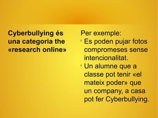 Cyberbullying és
una categoria the
«research online»
Per exemple:
l
Es poden pujar fotos
compromeses sense
intencionalitat.
l
Un alumne que a
classe pot tenir «el
mateix poder» que
un company, a casa
pot fer Cyberbullying.
 