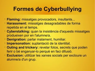 Formes de Cyberbullying
l
Flaming: missatges provocadors, insultants...
l
Harassment: missatges desagradables de forma
repetida en el temps.
l
Cyberstalking: quan la insistència d'aquests missatges
produeixen por en l'alumne/a.
l
Denigration: parlar malament, humiliar.
l
Impersonation: suplantació de la identitat.
l
Outing and trickery: revelar fotos, secrets que poden
ferir o bé enganyar-lo perquè en faci difusió.
l
Exclusion: utilitzar les xarxes socials per excloure un
alumne/a d'un grup.
 