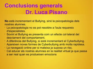 Conclusions generals
Dr. Luca Pisano
No està incrementant el Bullying, sinó la psicopatologia dels
nostres alumnes.
l
La psicopatologia no es pot resoldre a l'aula requereix
d'especialistes.
l
Sovint el Bullying es presenta com un efecte col·lateral del
desviament del comportament.
l
A diferència del Bullying, si està incrementant el Cyberbullying.
l
Apareixen noves formes de Cyberbullying amb molta rapidesa.
l
La navegació online per si mateixa ja suposa un risc.
l
Cal educar als nostres alumnes en la realitat virtual ja que passa
a ser real quan es produeixen emocions
 