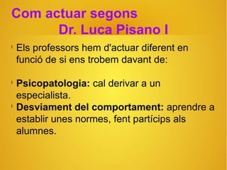 Com actuar segons
Dr. Luca Pisano I
l
Els professors hem d'actuar diferent en
funció de si ens trobem davant de:
l
Psicopatologia: cal derivar a un
especialista.
l
Desviament del comportament: aprendre a
establir unes normes, fent partícips als
alumnes.
 
