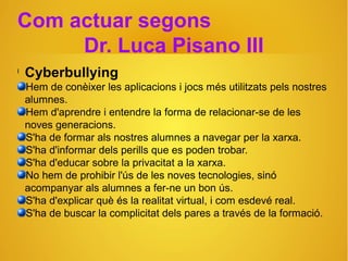 Com actuar segons
Dr. Luca Pisano III
l
Cyberbullying
Hem de conèixer les aplicacions i jocs més utilitzats pels nostres
alumnes.
Hem d'aprendre i entendre la forma de relacionar-se de les
noves generacions.
S'ha de formar als nostres alumnes a navegar per la xarxa.
S'ha d'informar dels perills que es poden trobar.
S'ha d'educar sobre la privacitat a la xarxa.
No hem de prohibir l'ús de les noves tecnologies, sinó
acompanyar als alumnes a fer-ne un bon ús.
S'ha d'explicar què és la realitat virtual, i com esdevé real.
S'ha de buscar la complicitat dels pares a través de la formació.
 