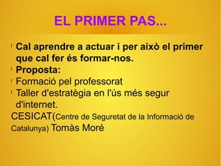 EL PRIMER PAS...
l
Cal aprendre a actuar i per això el primer
que cal fer és formar-nos.
l
Proposta:
l
Formació pel professorat
l
Taller d'estratègia en l'ús més segur
d'internet.
CESICAT(Centre de Seguretat de la Informació de
Catalunya) Tomàs Moré
 