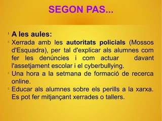 SEGON PAS...
l
A les aules:

Xerrada amb les autoritats policials (Mossos
d'Esquadra), per tal d'explicar als alumnes com
fer les denúncies i com actuar davant
l'assetjament escolar i el cyberbullying.

Una hora a la setmana de formació de recerca
online.

Educar als alumnes sobre els perills a la xarxa.
Es pot fer mitjançant xerrades o tallers.
 