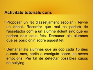 Activitats tutorials com:

Proposar un fet d'assetjament escolar, i fer-ne
un debat. Recordar que mai es parlarà de
l'assetjador com a un alumne dolent sinó que es
parlarà dels seus fets. Demanar als alumnes
que es posicionin sobre aquest fet.

Demanar als alumnes que un cop cada 15 dies
o cada mes, parlin o escriguin sobre les seves
emocions. Per tal de detectar possibles casos
de bullying.
 