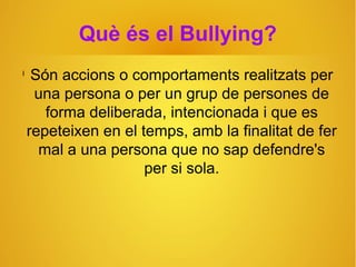Què és el Bullying?
l
Són accions o comportaments realitzats per
una persona o per un grup de persones de
forma deliberada, intencionada i que es
repeteixen en el temps, amb la finalitat de fer
mal a una persona que no sap defendre's
per si sola.
 
