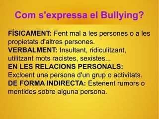 Com s'expressa el Bullying?
FÍSICAMENT: Fent mal a les persones o a les
propietats d'altres persones.
VERBALMENT: Insultant, ridiculitzant,
utilitzant mots racistes, sexistes...
EN LES RELACIONS PERSONALS:
Excloent una persona d'un grup o activitats.
DE FORMA INDIRECTA: Estenent rumors o
mentides sobre alguna persona.
 