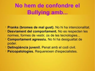 No hem de confondre el
Bullying amb...
l
Pranks (bromes de mal gust). No hi ha intencionalitat.
l
Desviament del comportament. No es respecten les
normes, formes de vestir, ús de les tecnologies...
l
Comportament agressiu. No hi ha desigualtat de
poder.
l
Delinqüència juvenil. Penat amb el codi civil.
l
Psicopatologies. Requereixen d'especialistes.
 