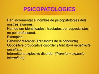 PSICOPATOLOGIES
l
Han incrementat el nombre de psicopatologies dels
nostres alumnes.
l
Han de ser identificades i tractades per especialistes i
no pel professorat.
l
Exemples:
l
Behavior disorder (Transtorns de la conducta)
l
Oppositive provocative disorder (Transtorn negativista
desafiant)
l
Intermittent explosive disorder (Transtorn explosiu
intermitent)
 