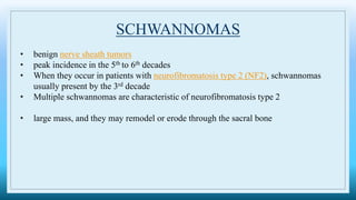 SCHWANNOMAS
• benign nerve sheath tumors
• peak incidence in the 5th to 6th decades
• When they occur in patients with neurofibromatosis type 2 (NF2), schwannomas
usually present by the 3rd decade
• Multiple schwannomas are characteristic of neurofibromatosis type 2
• large mass, and they may remodel or erode through the sacral bone
 