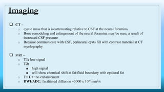  CT –
o cystic mass that is isoattenuating relative to CSF at the neural foramina
o Bone remodeling and enlargement of the neural foramina may be seen, a result of
increased CSF pressure
o Because communicate with CSF, perineural cysts fill with contrast material at CT
myelography
 MRI –
o T1: low signal
o T2:
■ high signal
■ will show chemical shift at fat-fluid boundary with epidural fat
o T1 C+: no enhancement
o DWI/ADC: facilitated diffusion ~3000 x 10-6 mm2/s
Imaging
 