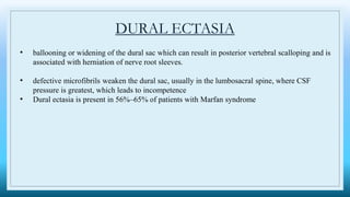 DURAL ECTASIA
• ballooning or widening of the dural sac which can result in posterior vertebral scalloping and is
associated with herniation of nerve root sleeves.
• defective microfibrils weaken the dural sac, usually in the lumbosacral spine, where CSF
pressure is greatest, which leads to incompetence
• Dural ectasia is present in 56%–65% of patients with Marfan syndrome
 