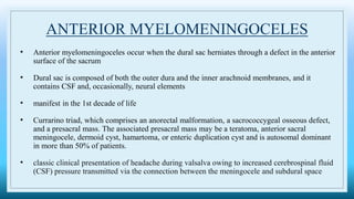 ANTERIOR MYELOMENINGOCELES
• Anterior myelomeningoceles occur when the dural sac herniates through a defect in the anterior
surface of the sacrum
• Dural sac is composed of both the outer dura and the inner arachnoid membranes, and it
contains CSF and, occasionally, neural elements
• manifest in the 1st decade of life
• Currarino triad, which comprises an anorectal malformation, a sacrococcygeal osseous defect,
and a presacral mass. The associated presacral mass may be a teratoma, anterior sacral
meningocele, dermoid cyst, hamartoma, or enteric duplication cyst and is autosomal dominant
in more than 50% of patients.
• classic clinical presentation of headache during valsalva owing to increased cerebrospinal fluid
(CSF) pressure transmitted via the connection between the meningocele and subdural space
 
