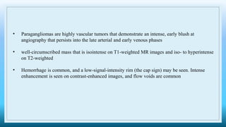 • Paragangliomas are highly vascular tumors that demonstrate an intense, early blush at
angiography that persists into the late arterial and early venous phases
• well-circumscribed mass that is isointense on T1-weighted MR images and iso- to hyperintense
on T2-weighted
• Hemorrhage is common, and a low-signal-intensity rim (the cap sign) may be seen. Intense
enhancement is seen on contrast-enhanced images, and flow voids are common
 