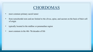 CHORDOMAS
• most common primary sacral tumor
• from notochordal rests and are limited to the clivus, spine, and sacrum on the basis of their cell
of origin
• typically located in the midline or paramedian region
• most common in the 4th–7th decades of life
 